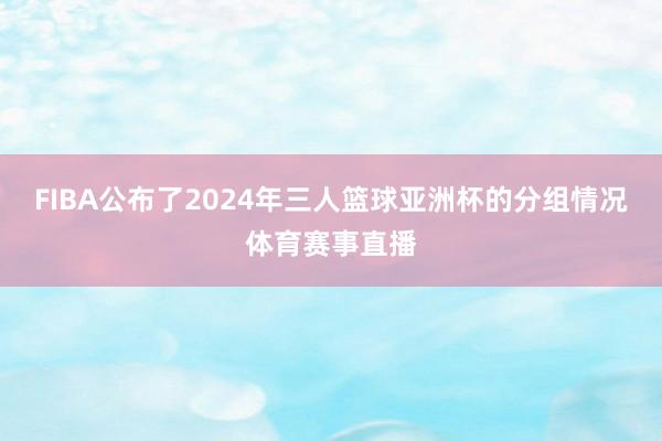FIBA公布了2024年三人篮球亚洲杯的分组情况体育赛事直播