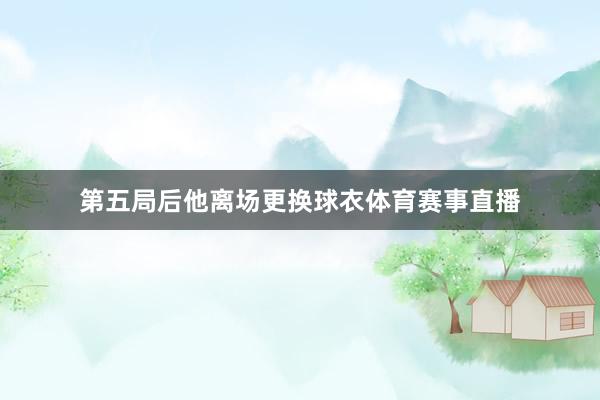 第五局后他离场更换球衣体育赛事直播