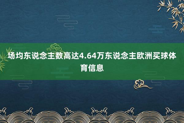 场均东说念主数高达4.64万东说念主欧洲买球体育信息
