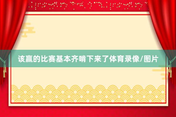 该赢的比赛基本齐啃下来了体育录像/图片