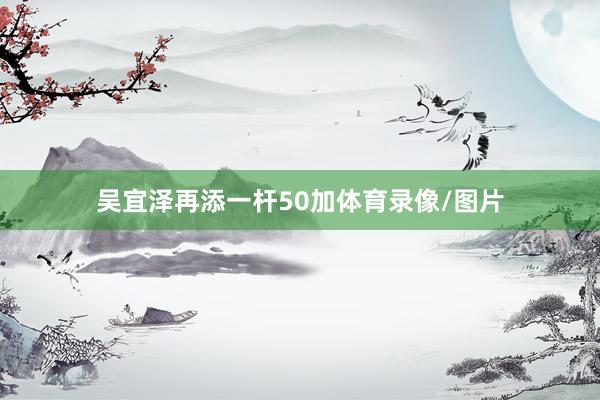 吴宜泽再添一杆50加体育录像/图片