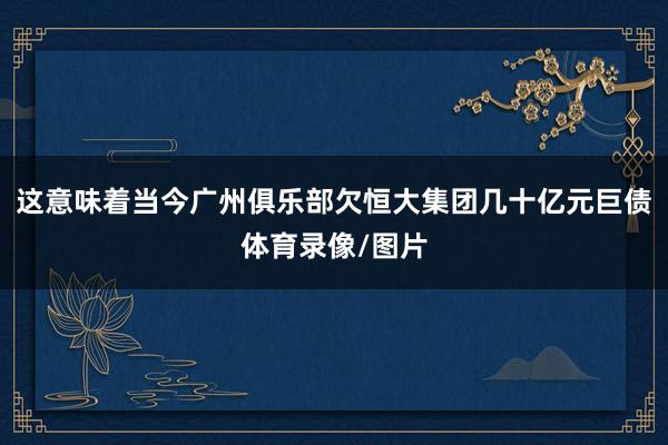 这意味着当今广州俱乐部欠恒大集团几十亿元巨债体育录像/图片