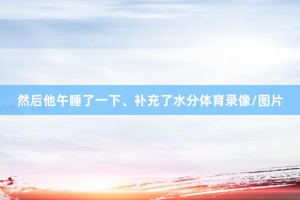 然后他午睡了一下、补充了水分体育录像/图片
