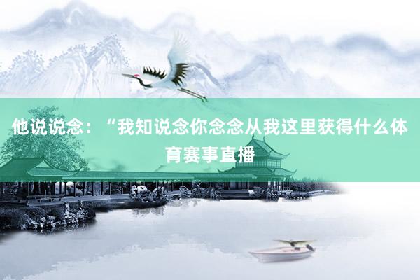 他说说念：“我知说念你念念从我这里获得什么体育赛事直播