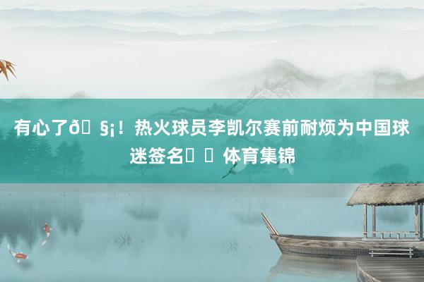 有心了🧡！热火球员李凯尔赛前耐烦为中国球迷签名✍️体育集锦
