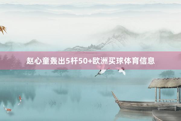 赵心童轰出5杆50+欧洲买球体育信息