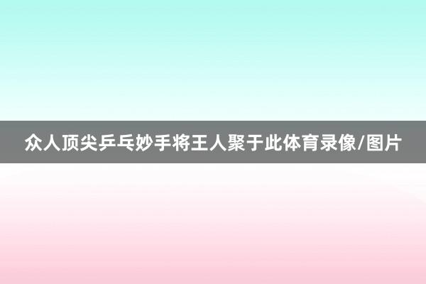 众人顶尖乒乓妙手将王人聚于此体育录像/图片