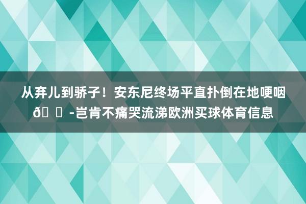 从弃儿到骄子！安东尼终场平直扑倒在地哽咽😭岂肯不痛哭流涕欧洲买球体育信息
