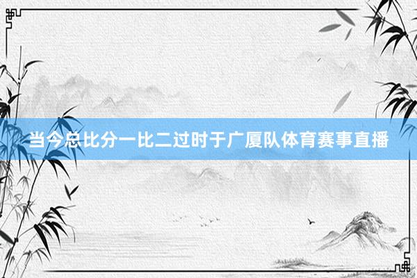 当今总比分一比二过时于广厦队体育赛事直播