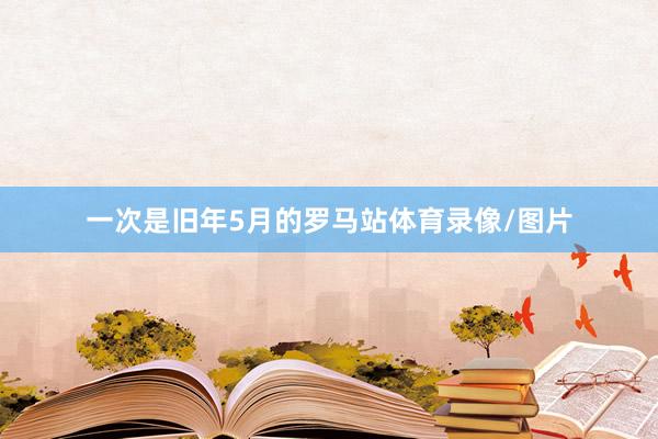 一次是旧年5月的罗马站体育录像/图片