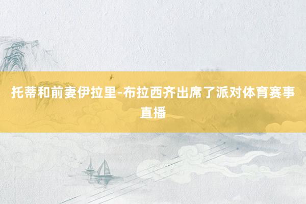 托蒂和前妻伊拉里-布拉西齐出席了派对体育赛事直播