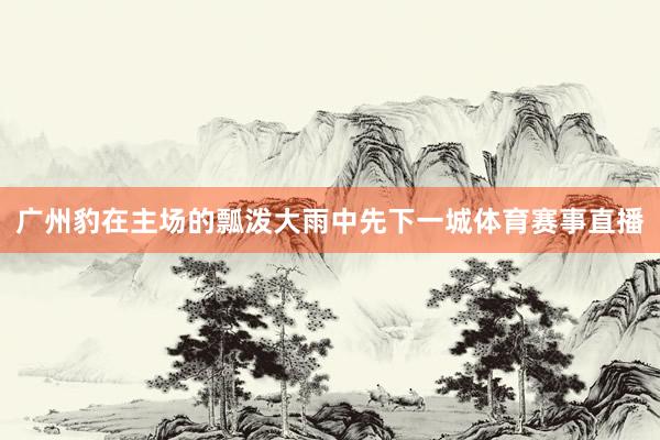 广州豹在主场的瓢泼大雨中先下一城体育赛事直播