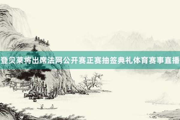 登贝莱将出席法网公开赛正赛抽签典礼体育赛事直播