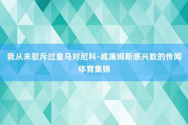 我从未驳斥过皇马对尼科-威廉姆斯感兴致的传闻体育集锦