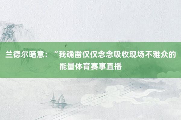 兰德尔暗意：“我确凿仅仅念念吸收现场不雅众的能量体育赛事直播
