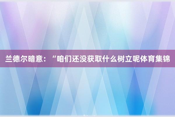 兰德尔暗意：“咱们还没获取什么树立呢体育集锦