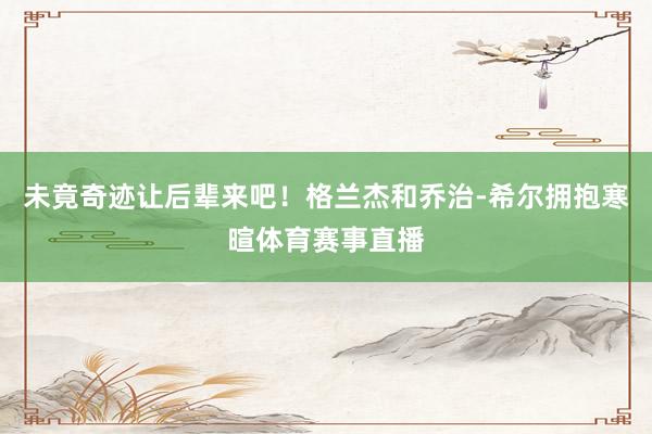未竟奇迹让后辈来吧！格兰杰和乔治-希尔拥抱寒暄体育赛事直播