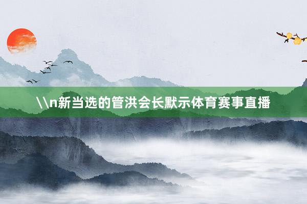 \n新当选的管洪会长默示体育赛事直播