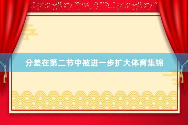 分差在第二节中被进一步扩大体育集锦