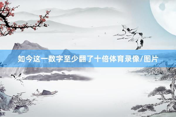 如今这一数字至少翻了十倍体育录像/图片