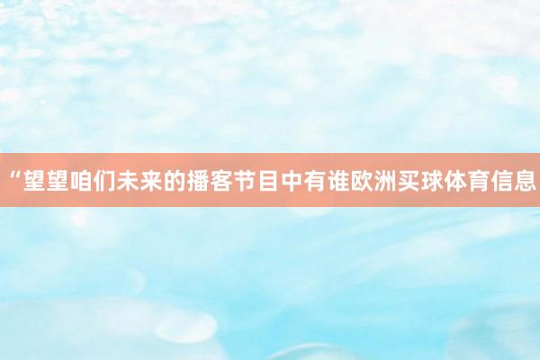 “望望咱们未来的播客节目中有谁欧洲买球体育信息