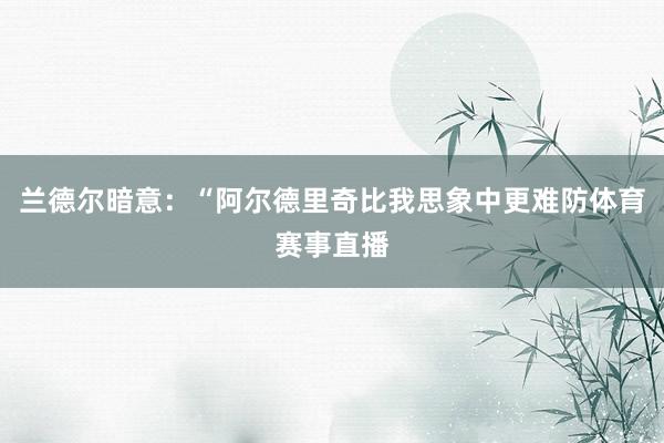 兰德尔暗意：“阿尔德里奇比我思象中更难防体育赛事直播