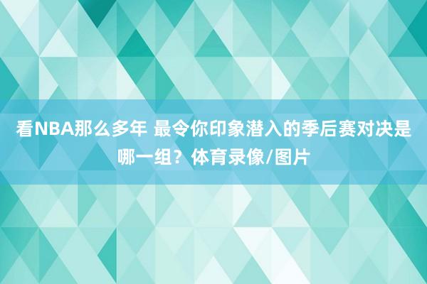 看NBA那么多年 最令你印象潜入的季后赛对决是哪一组？体育录像/图片