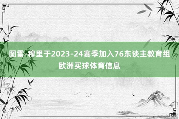 图雷-穆里于2023-24赛季加入76东谈主教育组欧洲买球体育信息