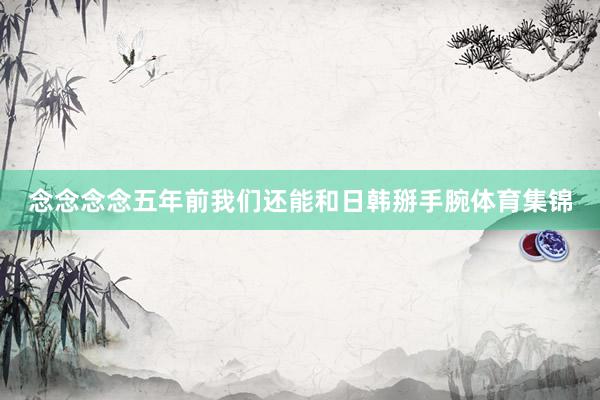 念念念念五年前我们还能和日韩掰手腕体育集锦