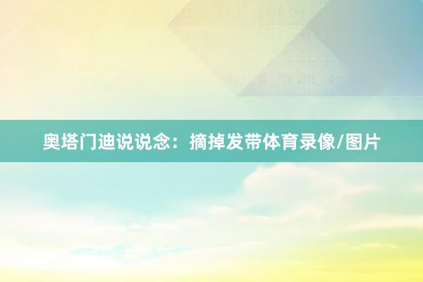 奥塔门迪说说念：摘掉发带体育录像/图片
