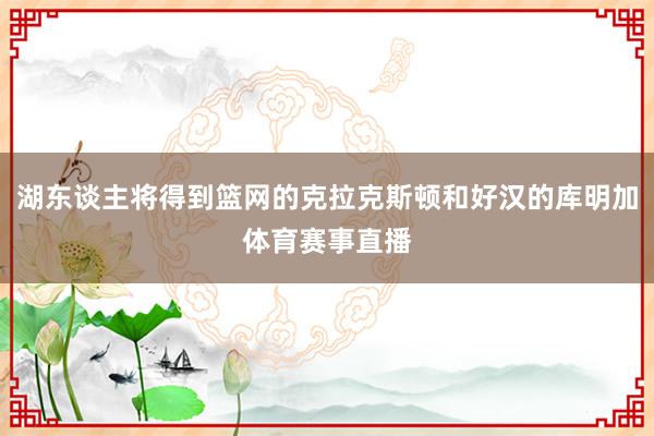 湖东谈主将得到篮网的克拉克斯顿和好汉的库明加体育赛事直播