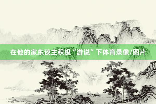 在他的家东谈主积极“游说”下体育录像/图片