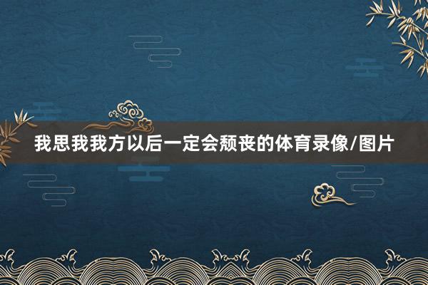 我思我我方以后一定会颓丧的体育录像/图片