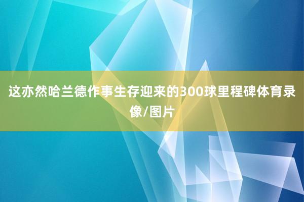 这亦然哈兰德作事生存迎来的300球里程碑体育录像/图片