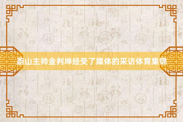 蔚山主帅金判坤经受了媒体的采访体育集锦