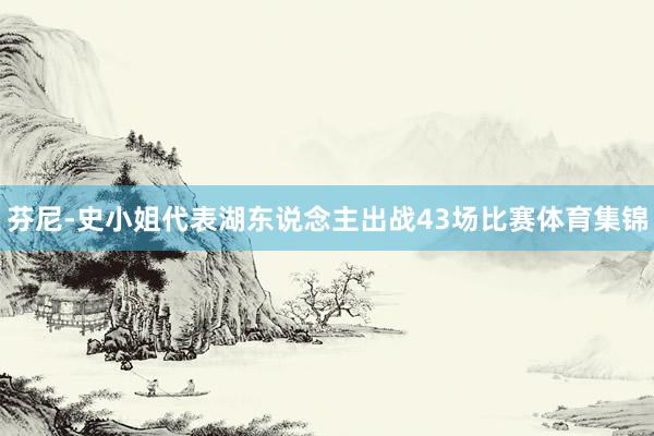 芬尼-史小姐代表湖东说念主出战43场比赛体育集锦