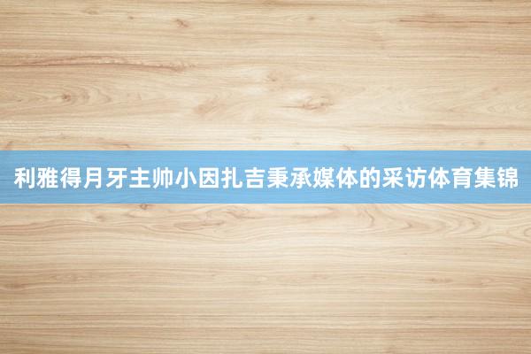 利雅得月牙主帅小因扎吉秉承媒体的采访体育集锦