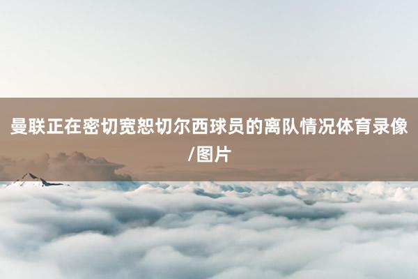 曼联正在密切宽恕切尔西球员的离队情况体育录像/图片