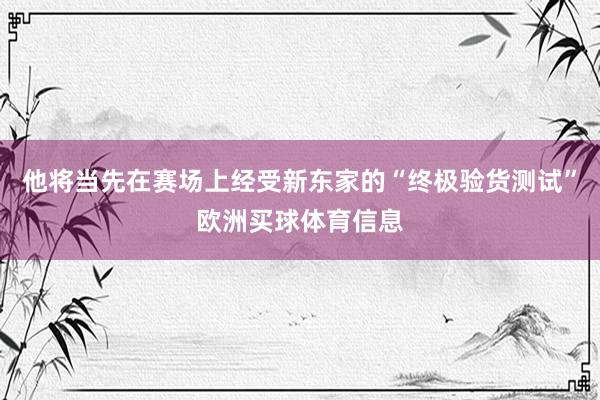 他将当先在赛场上经受新东家的“终极验货测试”欧洲买球体育信息