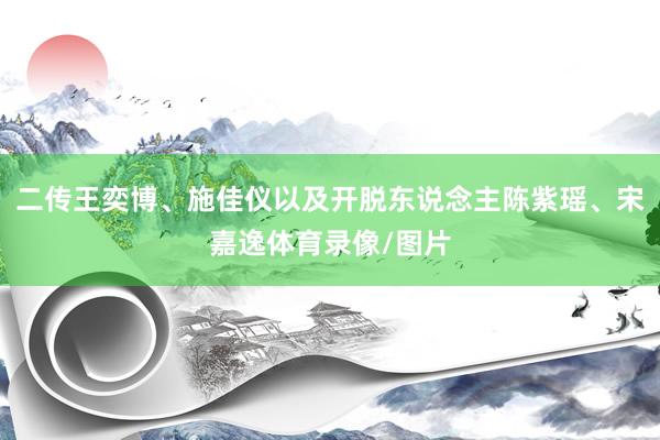 二传王奕博、施佳仪以及开脱东说念主陈紫瑶、宋嘉逸体育录像/图片