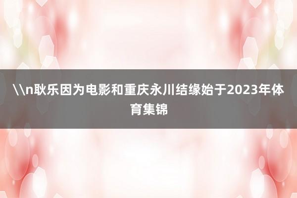 \n耿乐因为电影和重庆永川结缘始于2023年体育集锦