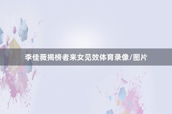 李佳薇揭榜者来女见效体育录像/图片