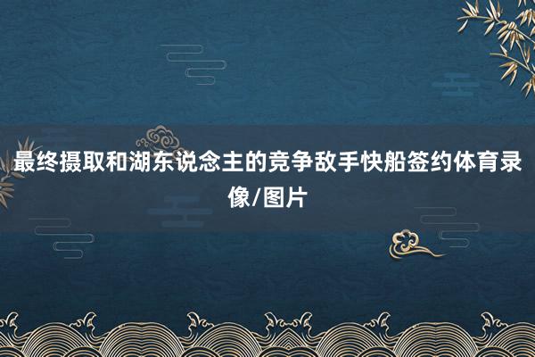 最终摄取和湖东说念主的竞争敌手快船签约体育录像/图片
