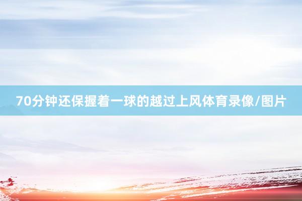 70分钟还保握着一球的越过上风体育录像/图片
