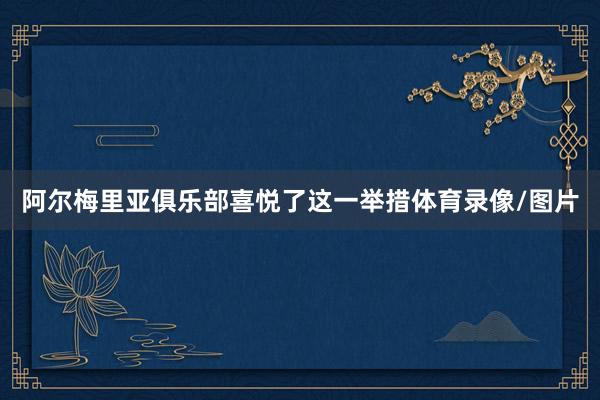 阿尔梅里亚俱乐部喜悦了这一举措体育录像/图片