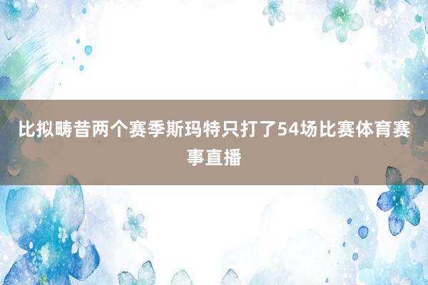 比拟畴昔两个赛季斯玛特只打了54场比赛体育赛事直播