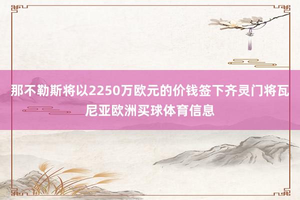 那不勒斯将以2250万欧元的价钱签下齐灵门将瓦尼亚欧洲买球体育信息