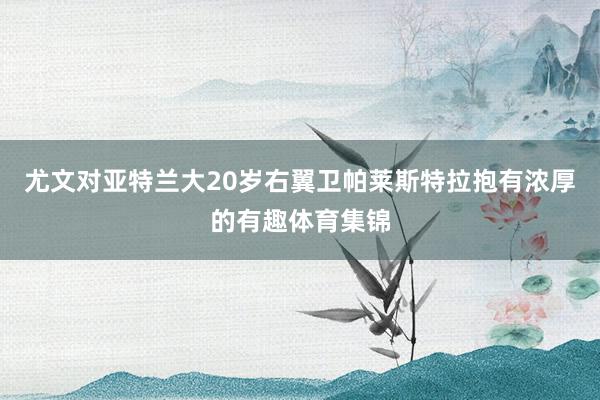 尤文对亚特兰大20岁右翼卫帕莱斯特拉抱有浓厚的有趣体育集锦