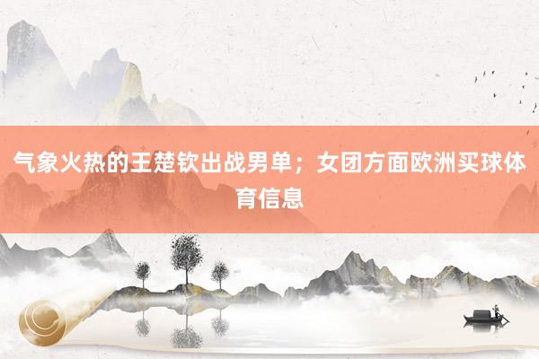 气象火热的王楚钦出战男单；女团方面欧洲买球体育信息