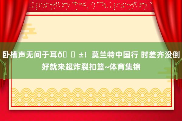 卧槽声无间于耳😱！莫兰特中国行 时差齐没倒好就来超炸裂扣篮~体育集锦